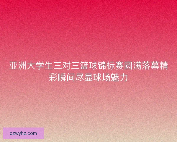 亚洲大学生三对三篮球锦标赛圆满落幕精彩瞬间尽显球场魅力