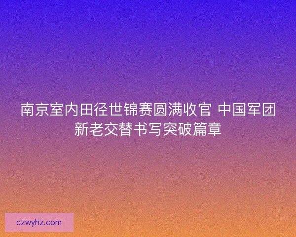 南京室内田径世锦赛圆满收官 中国军团新老交替书写突破篇章