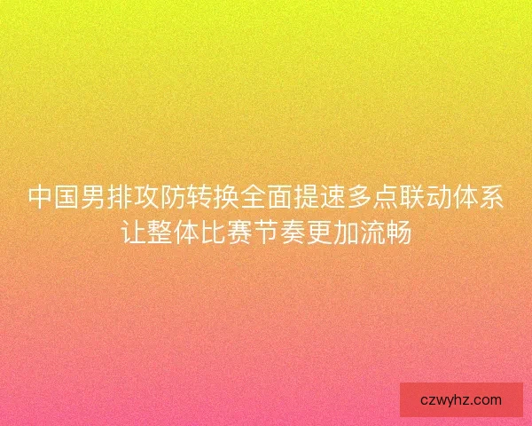 中国男排攻防转换全面提速多点联动体系让整体比赛节奏更加流畅